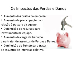Os Impactos das Perdas e Danos
• Aumento dos custos da empresa.
• Aumento da preocupação com
relação à postura da equipe.
• Diminuição de recursos para
investimento na equipe.
• Aumento de carga de trabalho
para tratar de assuntos de Perdas e Danos.
• Diminuição de Tempo para tratar
de assuntos de interesse coletivo.
 