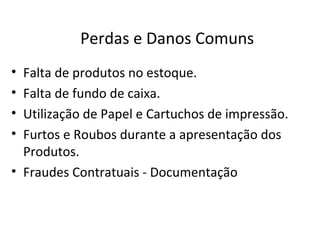 Perdas e Danos Comuns
• Falta de produtos no estoque.
• Falta de fundo de caixa.
• Utilização de Papel e Cartuchos de impressão.
• Furtos e Roubos durante a apresentação dos
  Produtos.
• Fraudes Contratuais - Documentação
 