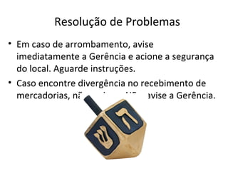 Resolução de Problemas
• Em caso de arrombamento, avise
  imediatamente a Gerência e acione a segurança
  do local. Aguarde instruções.
• Caso encontre divergência no recebimento de
  mercadorias, não assine a NF e avise a Gerência.
 