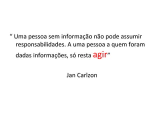 “ Uma pessoa sem informação não pode assumir
  responsabilidades. A uma pessoa a quem foram
  dadas informações, só resta agir”

                   Jan Carlzon
 