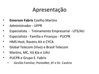 Apresentação
•       Emerson Fabris Coelho Martins
•       Administrador - UFPR
•       Especialista - Treinamento Empresarial - UTS/AU
•       Especialista - Família e Finanças - PUCPR
•       HMS Host, Ravens Ait e CYCA
•       Global Telecom (Vivo) e Brasil Telecom
•       Martins, MC, Vó Kia e UAU
•       PUCPR e Grupo E. Fabris
    –     Gestão Familiar, PontoNet, EF e Dr. Casório
 
