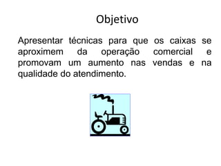 Objetivo
Apresentar técnicas para que os caixas se
aproximem da operação comercial e
promovam um aumento nas vendas e na
qualidade do atendimento.
 
