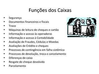 Funções dos Caixas
•   Segurança
•   Documentos financeiros e fiscais
•   Troco
•   Máquinas de leitura de cheques e cartão
•   Informação e acesso às operadoras
•   Informação e acesso à Contabilidade
•   Avaliação de Fraudes, Cédulas e Moedas
•   Avaliações de Crédito e cheques
•   Processos de contingência em falha sistêmica
•   Processos de devolução, troca e cancelamento
•   Diferenças de caixa
•   Resgate de cheque devolvido
•   Parcelamento
 