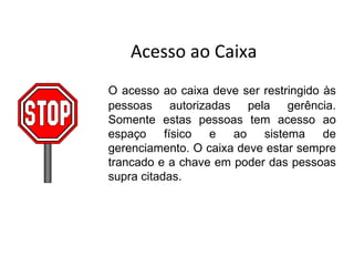Acesso ao Caixa
O acesso ao caixa deve ser restringido às
pessoas autorizadas pela gerência.
Somente estas pessoas tem acesso ao
espaço     físico e   ao   sistema     de
gerenciamento. O caixa deve estar sempre
trancado e a chave em poder das pessoas
supra citadas.
 