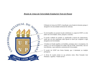 Brasão de Armas da Universidade Estadual do Norte do Paraná
O Brasão de Armas da UENP é classificado como brasão de domínio porque é
designativo de uma entidade territorial não soberana.
Os três brandões em posição de pala simbolizam os campi da UENP e os três
pilares da Universidade: ensino, pesquisa e extensão;
O escudo é talhado em esmalte or, significando a riqueza do conhecimento,
sendo que em seus quadrantes estão apostas as letras que compõem a sigla
designativa da Universidade;
A bordura no brasão significa, em heráldica, proteção, favor e recompensa, ela
remete à cor azul da bandeira da cidade sede da UENP, Jacarezinho, mas em
tom diferente, o que simboliza a autonomia da Universidade;
O escudo da UENP tem forma boleada, que é dominante na tradição
portuguesa;
A divisa do escudo remete ao seu primeiro reitor, Dom Fernando José
Penteado, e significa: “Irradie sua luz”.
 
