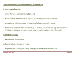 Dr Jaffar Raza Syed Page 10
Treatment Considerations in Chronic Periodontitis
I. Non-surgical therapy
• Initial therapy (scaling and root planing)
• Antimicrobial therapy—as an adjunct to routine periodontal therapy
• Instructions, reinforcement, evaluation of plaque control records
• Removal of all the factors contributing to plaque accumulation, e.g. correction of
ill-fitting appliances, overcontoured crowns, overhanging restorations, etc.
II. Surgical therapy
1. Periodontal flap surgery
2. Pocket elimination procedures
3. Regenerative therapy including bone grafts and barrier membranes
 