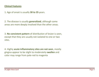 Dr Jaffar Raza Syed Page 4
Clinical Features
1. Age of onset is usually 30 to 35 years.
2. The disease is usually generalized, although some
areas are more deeply involved than the other areas.
3. No consistent pattern of distribution of lesion is seen,
except that they are usually not isolated to one or two
sites.
4. Highly acute inflammatory sites are not seen, mostly
gingiva appear to be slight to moderately swollen and
color may range from pale-red to magenta
 