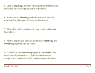 Dr Jaffar Raza Syed Page 5
5. Loss of stippling, blunt or rolled gingival margins and
flattened or cratered papillae may be seen.
6. Spontaneous bleeding and inflammation related
exudate from the pockets may also be found.
7. When the pocket occludes it may result in abscess
formation.
8. Pocket depths are variable and both suprabony and
infrabony pockets can be found.
9. Conditions that enhance plaque accumulation like
open interdental contacts, defective restorative
margins and malposed teeth may be frequently seen.
 
