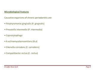 Dr Jaffar Raza Syed Page 8
Microbiological Features
Causative organisms of chronic periodontitis are:
• Porphyromonas gingivalis (P. gingivalis)
• Prevotella intermedia (P. intermedia)
• Capnocytophaga
• A.actinomycetemcomitans (A.a)
• Eikenella corrodens (E. corrodens)
• Campylobacter rectus (C. rectus)
 