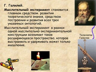 Г. Галилей.
Мыслительный эксперимент становится
главным средством развития
теоретического знания, средством
построения и развития всех трех
указанных онтологий.
Мыслительный эксперимент в рамках
одной мыслительно-экспериментальной
конструкции возникает такое
расширяющееся пространство, которое
выстраивать и удерживать может только
мышление.
Телескопы
Галилея
 