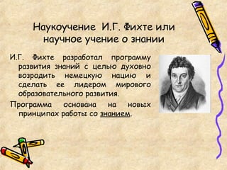 Наукоучение И.Г. Фихте или
научное учение о знании
И.Г. Фихте разработал программу
развития знаний с целью духовно
возродить немецкую нацию и
сделать ее лидером мирового
образовательного развития.
Программа основана на новых
принципах работы со знанием.
 