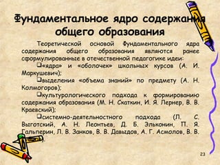 Фундаментальное ядро содержания
общего образования
Теоретической основой Фундаментального ядра
содержания общего образования являются ранее
сформулированные в отечественной педагогике идеи:
«ядра» и «оболочек» школьных курсов (А. И.
Маркушевич);
выделения «объема знаний» по предмету (А. Н.
Колмогоров);
культурологического подхода к формированию
содержания образования (М. Н. Скаткин, И. Я. Лернер, В. В.
Краевский);
системно-деятельностного подхода (Л. С.
Выготский, А. Н. Леонтьев, Д. Б. Эльконин, П. Я.
Гальперин, Л. В. Занков, В. В. Давыдов, А. Г. Асмолов, В. В.
Рубцов).
23
 