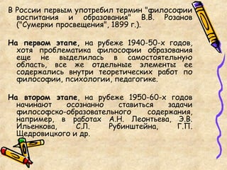 В России первым употребил термин "философии
воспитания и образования" В.В. Розанов
("Сумерки просвещения", 1899 г.).
На первом этапе, на рубеже 1940-50-х годов,
хотя проблематика философии образования
еще не выделилась в самостоятельную
область, все же отдельные элементы ее
содержались внутри теоретических работ по
философии, психологии, педагогике.
На втором этапе, на рубеже 1950-60-х годов
начинают осознанно ставиться задачи
философско-образовательного содержания,
например, в работах А.Н. Леонтьева, Э.В.
Ильенкова, С.Л. Рубинштейна, Г.П.
Щедровицкого и др.
 