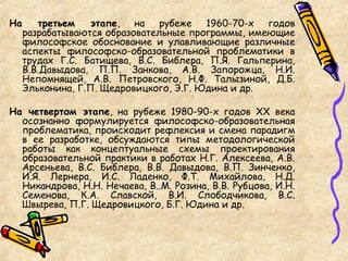 На третьем этапе, на рубеже 1960-70-х годов
разрабатываются образовательные программы, имеющие
философское обоснование и улавливающие различные
аспекты философско-образовательной проблематики в
трудах Г.С. Батищева, В.С. Библера, П.Я. Гальперина,
В.В.Давыдова, П.П. Занкова, А.В. Запорожца, Н.И.
Непомнящей, А.В. Петровского, Н.Ф. Талызиной, Д.Б.
Эльконина, Г.П. Щедровицкого, Э.Г. Юдина и др.
На четвертом этапе, на рубеже 1980-90-х годов ХХ века
осознанно формулируется философско-образовательная
проблематика, происходит рефлексия и смена парадигм
в ее разработке, обсуждаются типы методологической
работы как концептуальные схемы проектирования
образовательной практики в работах Н.Г. Алексеева, А.В.
Арсеньева, В.С. Библера, В.В. Давыдова, В.П. Зинченко,
И.Я. Лернера, И.С. Ладенко, Ф.Т. Михайлова, Н.Д.
Никандрова, Н.Н. Нечаева, В..М. Розина, В.В. Рубцова, И.Н.
Семенова, К.А. Славской, В.И. Слободчикова, В.С.
Швырева, П.Г. Щедровицкого, Б.Г. Юдина и др.
 