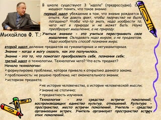 не история человечества, а история человеческой мысли;
знание не статично;
предметность изучения.
Технология - это средство встречи поколений,
воспроизводящих единство культур, отношений. Культура -
пространство, место встречи поколений. Учитель - средство
организации встреч. Учитель организует пространство встреч
этих поколений.
Михайлов Ф. Т.:
В школе существуют 3 “идола” (предрассудка). Они
мешают понять, что такое знание:
первый идол: убеждение в том, что знание рождается в
опыте. Как давать факт, чтобы творчество не было
погашено? Чтобы что-то знать, надо изобрести то,
чего нет в природе и не может быть. Наука
преобразует мышление, а не природу.
Учиться знанию - это учиться перестраивать свое
мышление. Овладевать надо миром, а не предметом.
Надо изобретать способ познания мира;
26
второй идол: деление предметов на гуманитарные и негуманитарные.
Знание – когда я могу сказать, как это получилось.
Знание – это то, что помогает преобразовать себя, познания себя;
третий идол о технологии. Технология чего? Что есть предмет?
Начало технологии:
формулировка проблемы, которая привела к открытию данного закона;
проблемность: не решена проблема. нет окончательного знания;
историзм предмета;
 