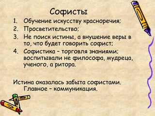 Софисты
1. Обучение искусству красноречия;
2. Просветительство;
3. Не поиск истины, а внушение веры в
то, что будет говорить софист;
4. Софистика – торговля знаниями;
воспитывали не философа, мудреца,
ученого, а ритора.
Истина оказалась забыта софистами.
Главное – коммуникация.
 