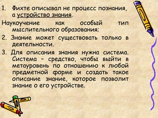 1. Фихте описывал не процесс познания,
а устройство знания.
Наукоучение как особый тип
мыслительного образования;
2. Знание может существовать только в
деятельности.
3. Для описания знания нужна система.
Система – средство, чтобы выйти в
метауровень по отношению к любой
предметной форме и создать такое
описание знание, которое позволит
знание о его устройстве.
 