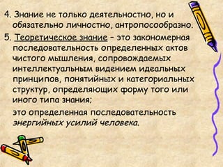4. Знание не только деятельностно, но и
обязательно личностно, антропосообразно.
5. Теоретическое знание – это закономерная
последовательность определенных актов
чистого мышления, сопровождаемых
интеллектуальным видением идеальных
принципов, понятийных и категориальных
структур, определяющих форму того или
иного типа знания;
это определенная последовательность
энергийных усилий человека.
 