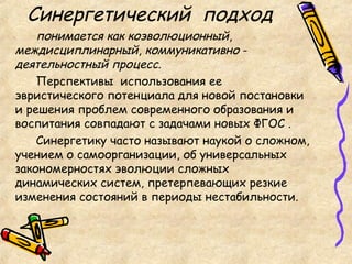 Синергетический подход
понимается как коэволюционный,
междисциплинарный, коммуникативно -
деятельностный процесс.
Перспективы использования ее
эвристического потенциала для новой постановки
и решения проблем современного образования и
воспитания совпадают с задачами новых ФГОС .
Синергетику часто называют наукой о сложном,
учением о самоорганизации, об универсальных
закономерностях эволюции сложных
динамических систем, претерпевающих резкие
изменения состояний в периоды нестабильности.
 