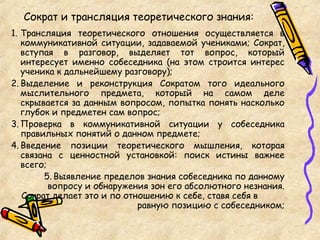 Сократ и трансляция теоретического знания:
1. Трансляция теоретического отношения осуществляется в
коммуникативной ситуации, задаваемой учениками; Сократ,
вступая в разговор, выделяет тот вопрос, который
интересует именно собеседника (на этом строится интерес
ученика к дальнейшему разговору);
2. Выделение и реконструкция Сократом того идеального
мыслительного предмета, который на самом деле
скрывается за данным вопросом, попытка понять насколько
глубок и предметен сам вопрос;
3. Проверка в коммуникативной ситуации у собеседника
правильных понятий о данном предмете;
4. Введение позиции теоретического мышления, которая
связана с ценностной установкой: поиск истины важнее
всего;
5. Выявление пределов знания собеседника по данному
вопросу и обнаружения зон его абсолютного незнания.
Сократ делает это и по отношению к себе, ставя себя в
равную позицию с собеседником;
 