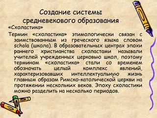 Создание системы
средневекового образования
«Схоластика»
Термин «схоластика» этимологически связан с
заимствованным из греческого языка словом
schola (школа). В образовательных центрах эпохи
раннего христианства схоластами называли
учителей учрежденных церковью школ, поэтому
термином «схоластика» стали со временем
обозначать целый комплекс явлений,
характеризовавших интеллектуальную жизнь
главным образом Римско-католической церкви на
протяжении нескольких веков. Эпоху схоластики
можно разделить на несколько периодов.
 