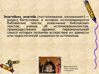 Экзеге́тика, экзеге́за («истолкование, изложение») —
раздел богословия, в котором истолковываются
библейские тексты, изъяснение библейских
текстов, учение об истолкованиитекстов,
преимущественно древних, первоначальный
смысл которых затемнён вследствие их давности
или недостаточной сохранности источников.
Фома Аквинский -
"князь схоластики
и теологии"
 