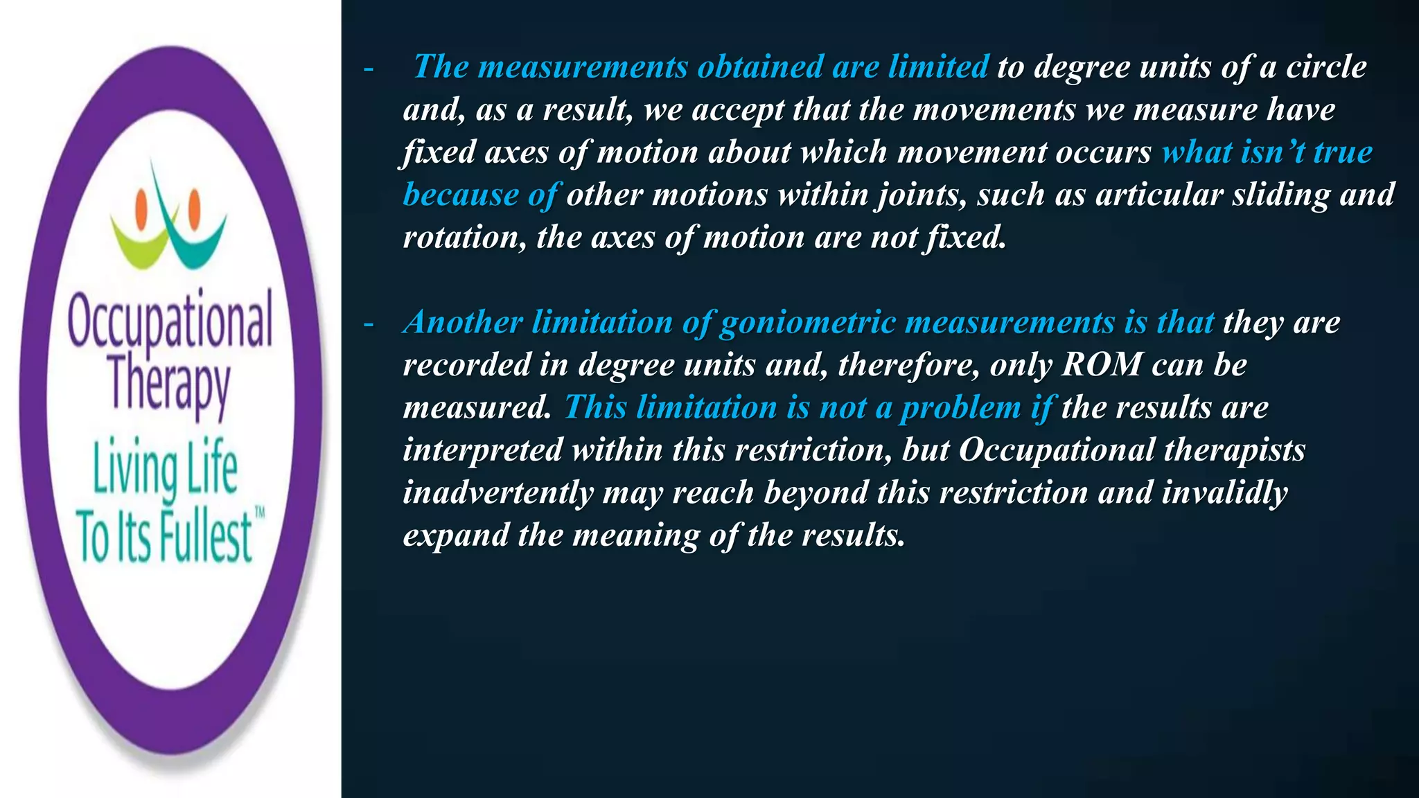 - The measurements obtained are limited to degree units of a circle
and, as a result, we accept that the movements we measure have
fixed axes of motion about which movement occurs what isn’t true
because of other motions within joints, such as articular sliding and
rotation, the axes of motion are not fixed.
- Another limitation of goniometric measurements is that they are
recorded in degree units and, therefore, only ROM can be
measured. This limitation is not a problem if the results are
interpreted within this restriction, but Occupational therapists
inadvertently may reach beyond this restriction and invalidly
expand the meaning of the results.
 