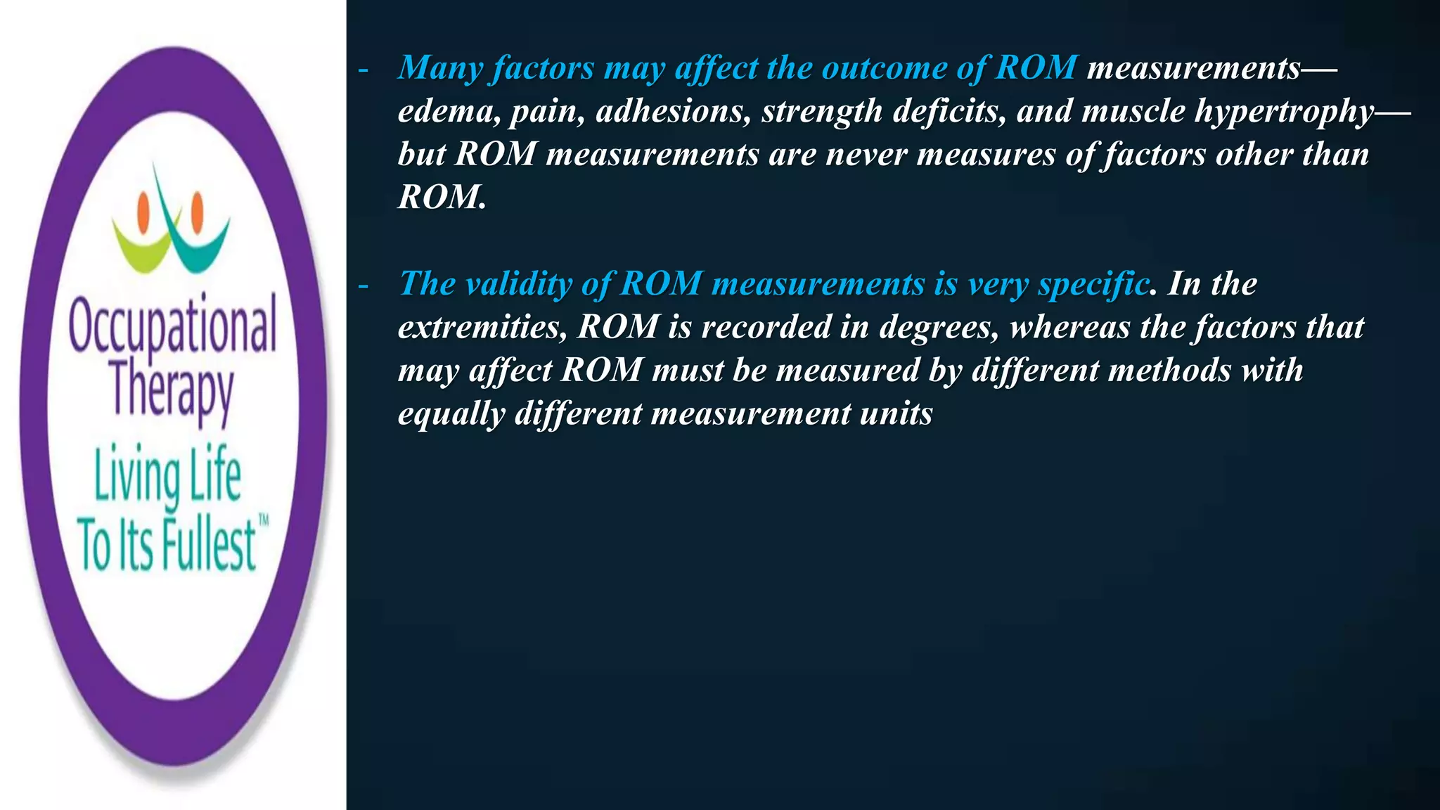 - Many factors may affect the outcome of ROM measurements—
edema, pain, adhesions, strength deficits, and muscle hypertrophy—
but ROM measurements are never measures of factors other than
ROM.
- The validity of ROM measurements is very specific. In the
extremities, ROM is recorded in degrees, whereas the factors that
may affect ROM must be measured by different methods with
equally different measurement units
 