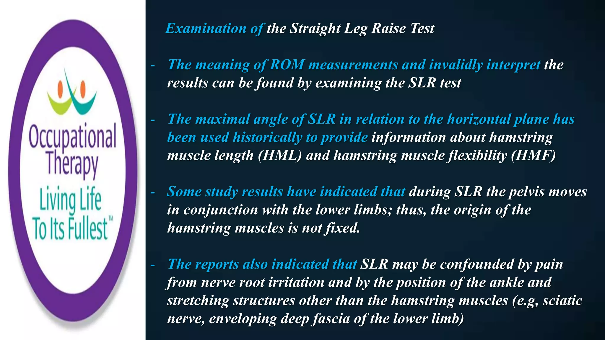 Examination of the Straight Leg Raise Test
- The meaning of ROM measurements and invalidly interpret the
results can be found by examining the SLR test
- The maximal angle of SLR in relation to the horizontal plane has
been used historically to provide information about hamstring
muscle length (HML) and hamstring muscle flexibility (HMF)
- Some study results have indicated that during SLR the pelvis moves
in conjunction with the lower limbs; thus, the origin of the
hamstring muscles is not fixed.
- The reports also indicated that SLR may be confounded by pain
from nerve root irritation and by the position of the ankle and
stretching structures other than the hamstring muscles (e.g, sciatic
nerve, enveloping deep fascia of the lower limb)
 