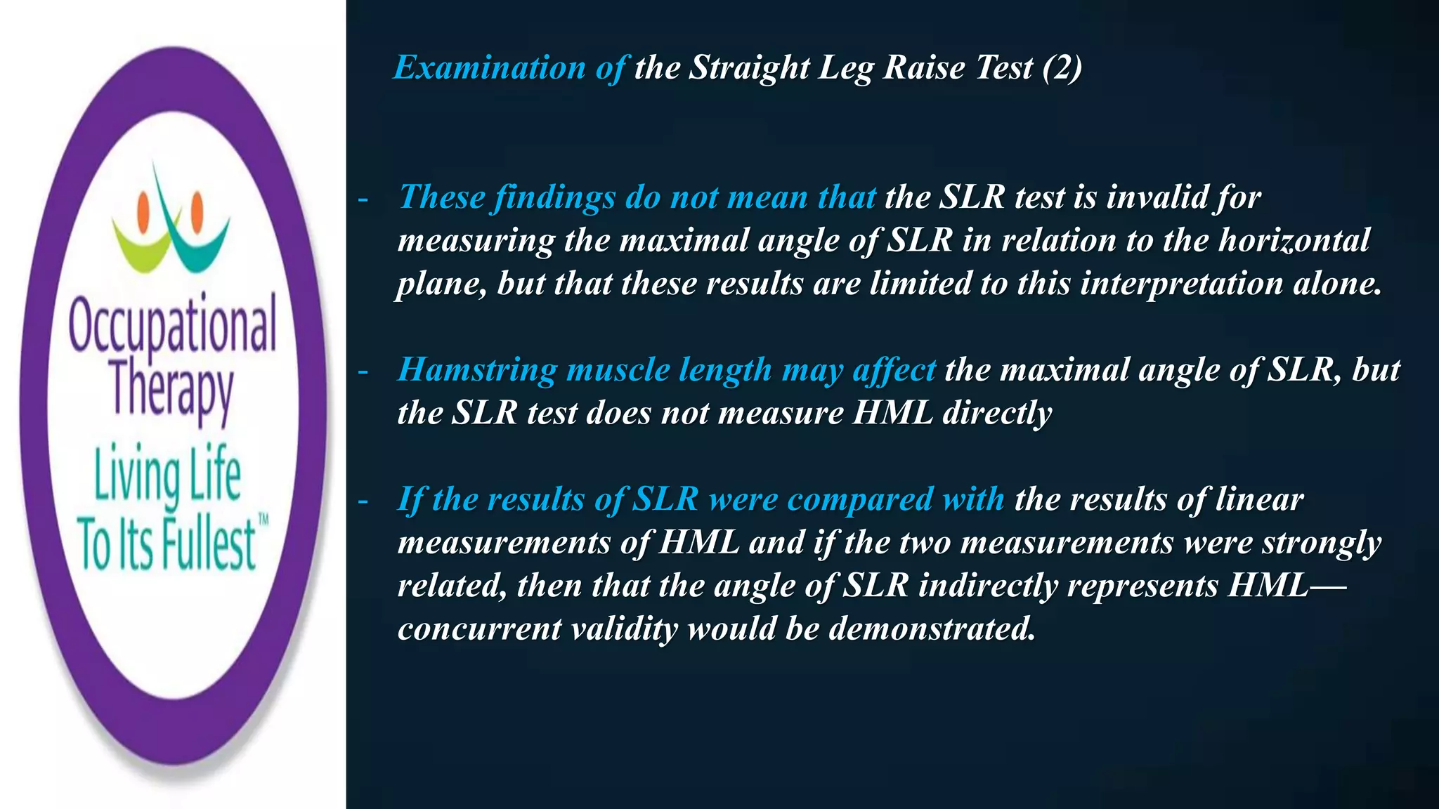 Examination of the Straight Leg Raise Test (2)
- These findings do not mean that the SLR test is invalid for
measuring the maximal angle of SLR in relation to the horizontal
plane, but that these results are limited to this interpretation alone.
- Hamstring muscle length may affect the maximal angle of SLR, but
the SLR test does not measure HML directly
- If the results of SLR were compared with the results of linear
measurements of HML and if the two measurements were strongly
related, then that the angle of SLR indirectly represents HML—
concurrent validity would be demonstrated.
 