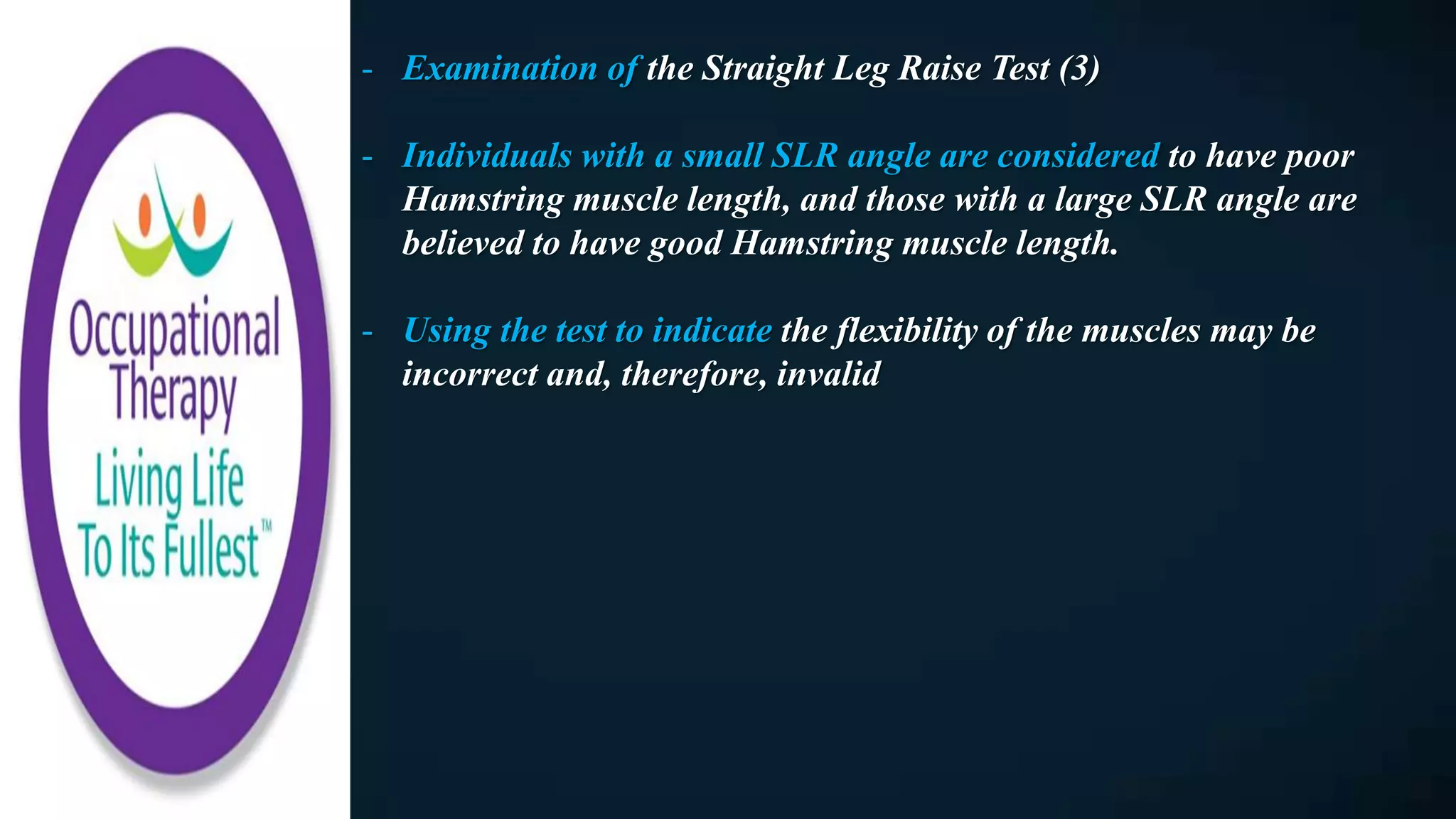 - Examination of the Straight Leg Raise Test (3)
- Individuals with a small SLR angle are considered to have poor
Hamstring muscle length, and those with a large SLR angle are
believed to have good Hamstring muscle length.
- Using the test to indicate the flexibility of the muscles may be
incorrect and, therefore, invalid
 