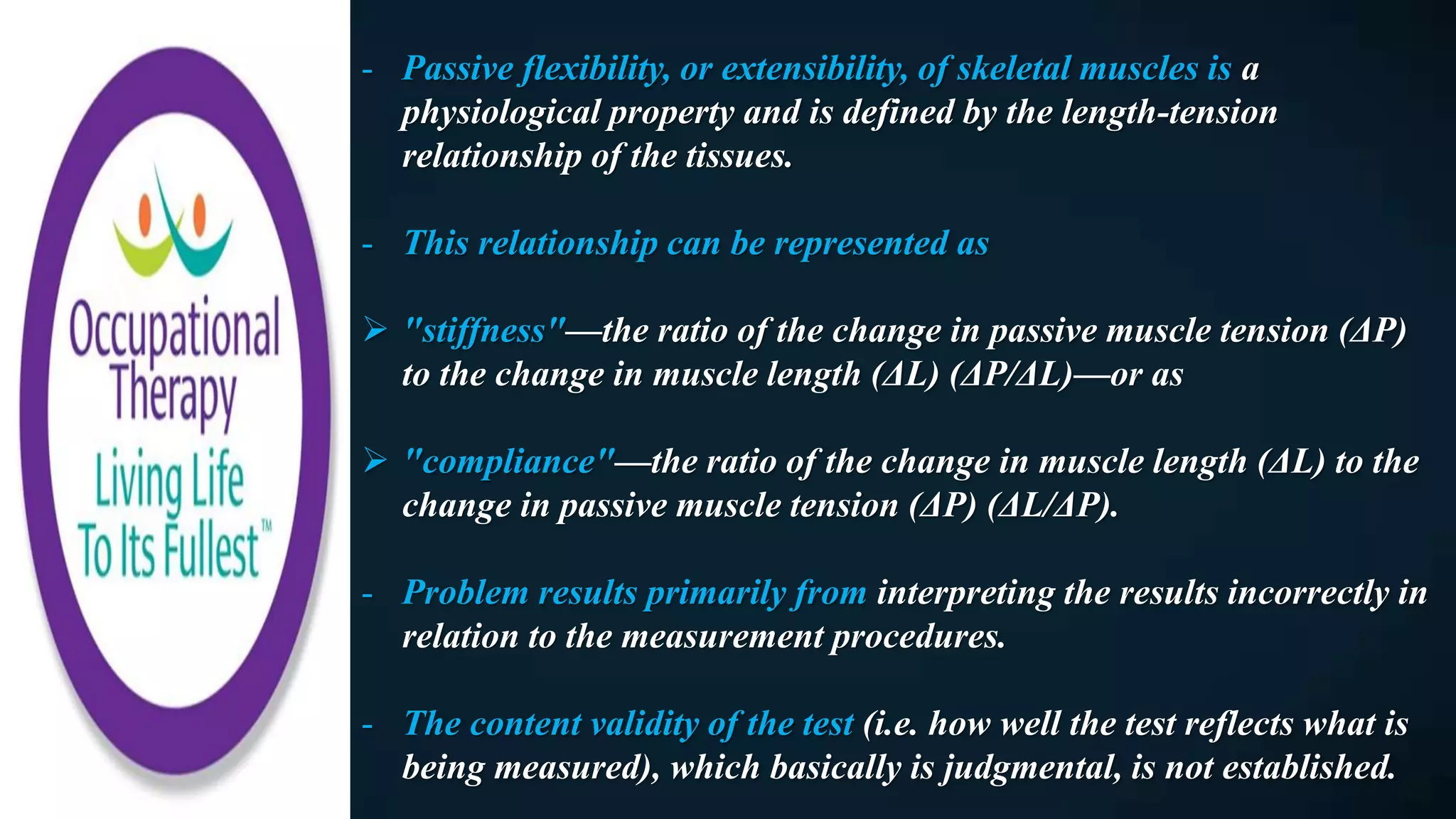- Passive flexibility, or extensibility, of skeletal muscles is a
physiological property and is defined by the length-tension
relationship of the tissues.
- This relationship can be represented as
 "stiffness"—the ratio of the change in passive muscle tension (ΔP)
to the change in muscle length (ΔL) (ΔP/ΔL)—or as
 "compliance"—the ratio of the change in muscle length (ΔL) to the
change in passive muscle tension (ΔP) (ΔL/ΔP).
- Problem results primarily from interpreting the results incorrectly in
relation to the measurement procedures.
- The content validity of the test (i.e. how well the test reflects what is
being measured), which basically is judgmental, is not established.
 