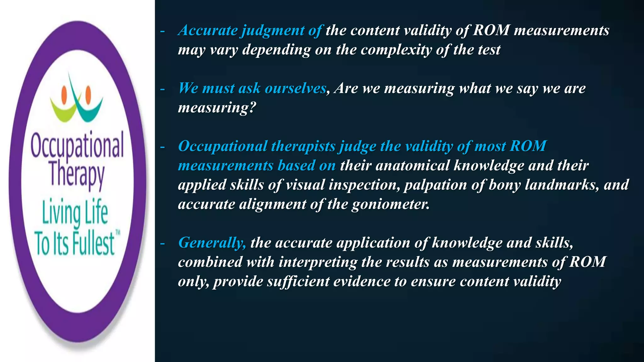- Accurate judgment of the content validity of ROM measurements
may vary depending on the complexity of the test
- We must ask ourselves, Are we measuring what we say we are
measuring?
- Occupational therapists judge the validity of most ROM
measurements based on their anatomical knowledge and their
applied skills of visual inspection, palpation of bony landmarks, and
accurate alignment of the goniometer.
- Generally, the accurate application of knowledge and skills,
combined with interpreting the results as measurements of ROM
only, provide sufficient evidence to ensure content validity
 