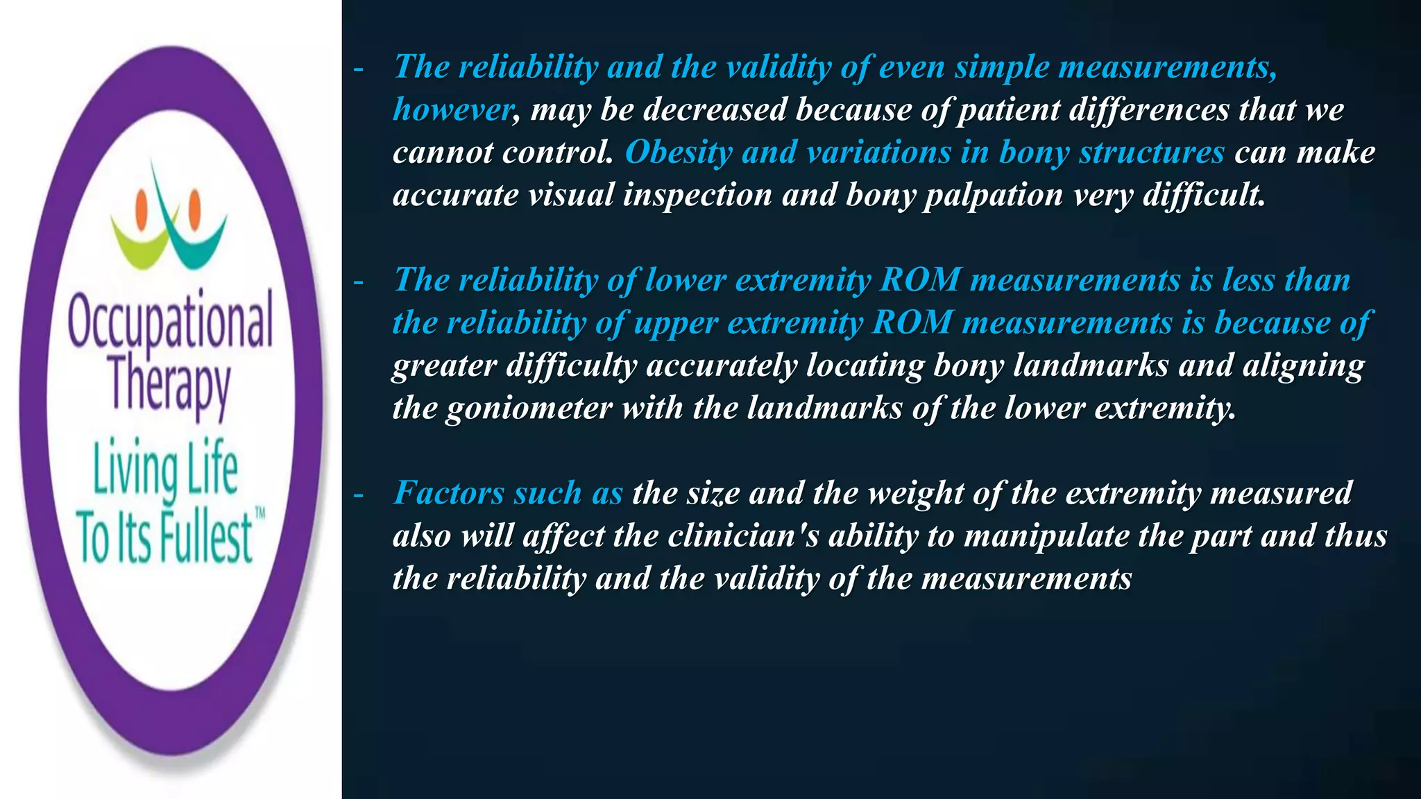 - The reliability and the validity of even simple measurements,
however, may be decreased because of patient differences that we
cannot control. Obesity and variations in bony structures can make
accurate visual inspection and bony palpation very difficult.
- The reliability of lower extremity ROM measurements is less than
the reliability of upper extremity ROM measurements is because of
greater difficulty accurately locating bony landmarks and aligning
the goniometer with the landmarks of the lower extremity.
- Factors such as the size and the weight of the extremity measured
also will affect the clinician's ability to manipulate the part and thus
the reliability and the validity of the measurements
 