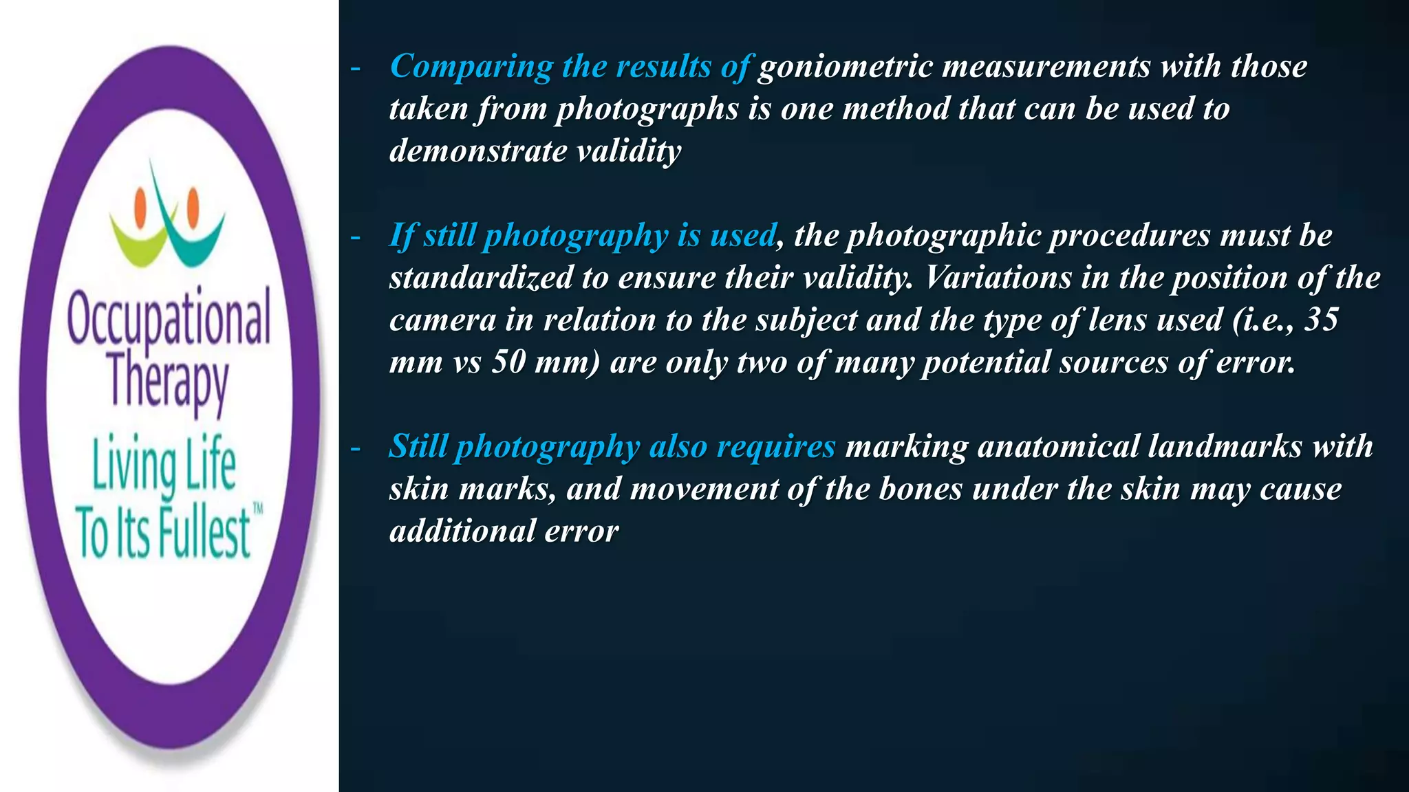- Comparing the results of goniometric measurements with those
taken from photographs is one method that can be used to
demonstrate validity
- If still photography is used, the photographic procedures must be
standardized to ensure their validity. Variations in the position of the
camera in relation to the subject and the type of lens used (i.e., 35
mm vs 50 mm) are only two of many potential sources of error.
- Still photography also requires marking anatomical landmarks with
skin marks, and movement of the bones under the skin may cause
additional error
 