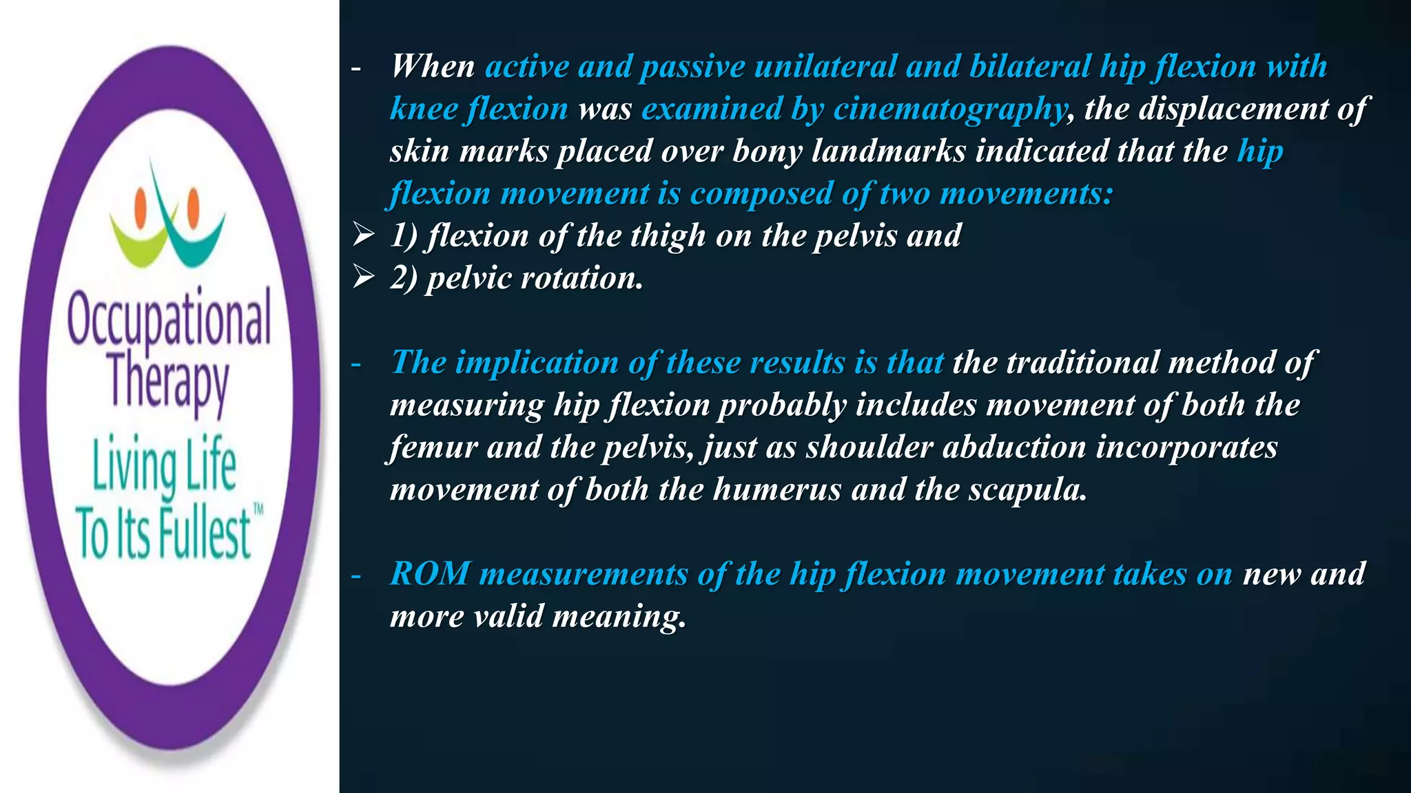 - When active and passive unilateral and bilateral hip flexion with
knee flexion was examined by cinematography, the displacement of
skin marks placed over bony landmarks indicated that the hip
flexion movement is composed of two movements:
 1) flexion of the thigh on the pelvis and
 2) pelvic rotation.
- The implication of these results is that the traditional method of
measuring hip flexion probably includes movement of both the
femur and the pelvis, just as shoulder abduction incorporates
movement of both the humerus and the scapula.
- ROM measurements of the hip flexion movement takes on new and
more valid meaning.
 
