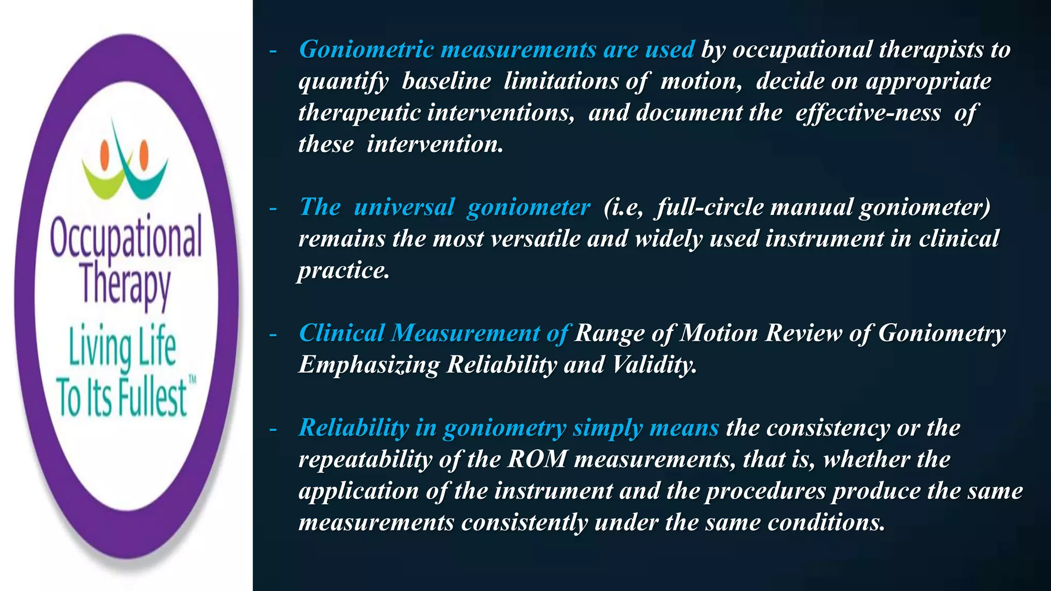 - Goniometric measurements are used by occupational therapists to
quantify baseline limitations of motion, decide on appropriate
therapeutic interventions, and document the effective-ness of
these intervention.
- The universal goniometer (i.e, full-circle manual goniometer)
remains the most versatile and widely used instrument in clinical
practice.
- Clinical Measurement of Range of Motion Review of Goniometry
Emphasizing Reliability and Validity.
- Reliability in goniometry simply means the consistency or the
repeatability of the ROM measurements, that is, whether the
application of the instrument and the procedures produce the same
measurements consistently under the same conditions.
 