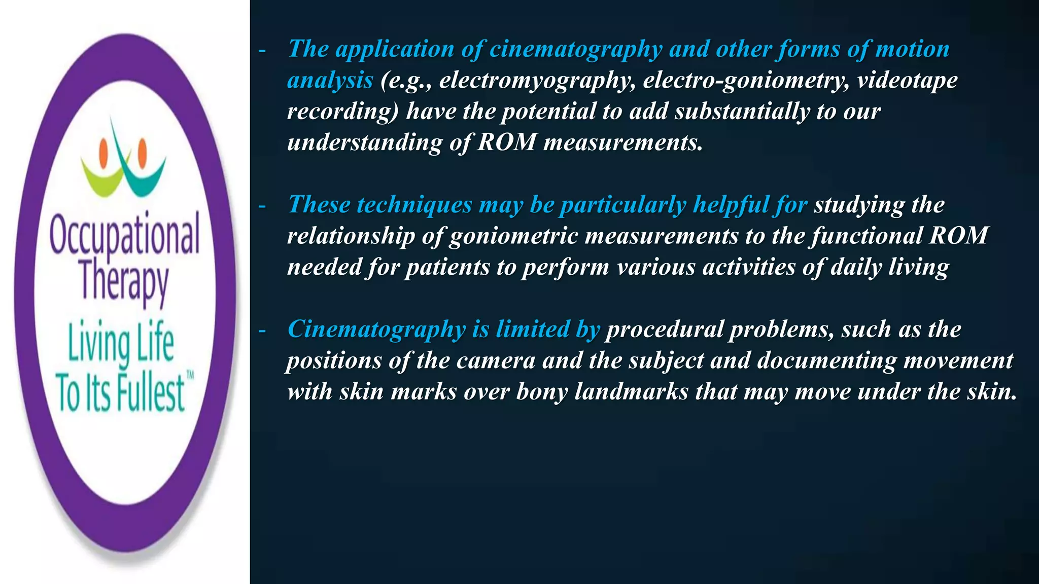 - The application of cinematography and other forms of motion
analysis (e.g., electromyography, electro-goniometry, videotape
recording) have the potential to add substantially to our
understanding of ROM measurements.
- These techniques may be particularly helpful for studying the
relationship of goniometric measurements to the functional ROM
needed for patients to perform various activities of daily living
- Cinematography is limited by procedural problems, such as the
positions of the camera and the subject and documenting movement
with skin marks over bony landmarks that may move under the skin.
 