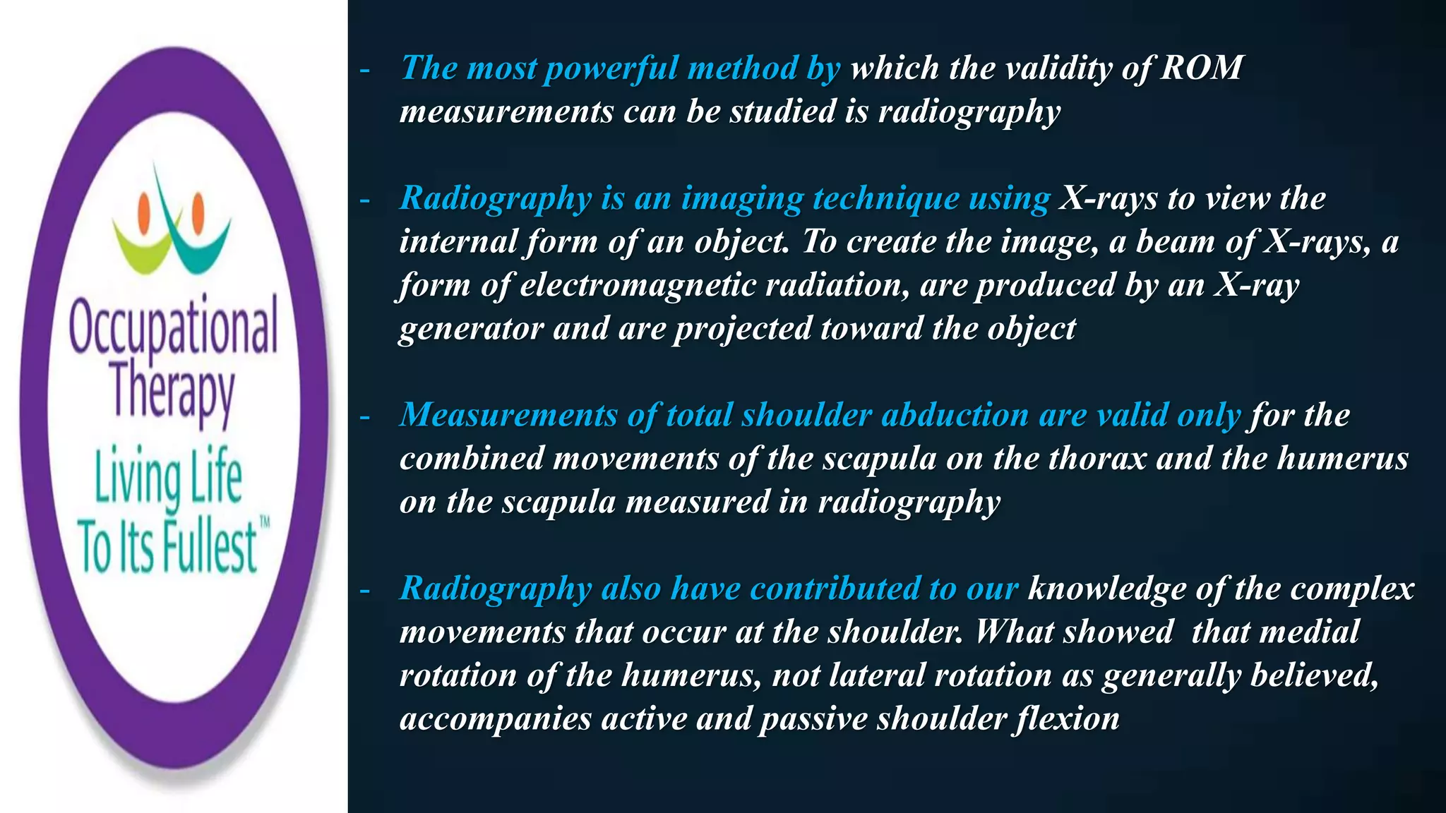 - The most powerful method by which the validity of ROM
measurements can be studied is radiography
- Radiography is an imaging technique using X-rays to view the
internal form of an object. To create the image, a beam of X-rays, a
form of electromagnetic radiation, are produced by an X-ray
generator and are projected toward the object
- Measurements of total shoulder abduction are valid only for the
combined movements of the scapula on the thorax and the humerus
on the scapula measured in radiography
- Radiography also have contributed to our knowledge of the complex
movements that occur at the shoulder. What showed that medial
rotation of the humerus, not lateral rotation as generally believed,
accompanies active and passive shoulder flexion
 