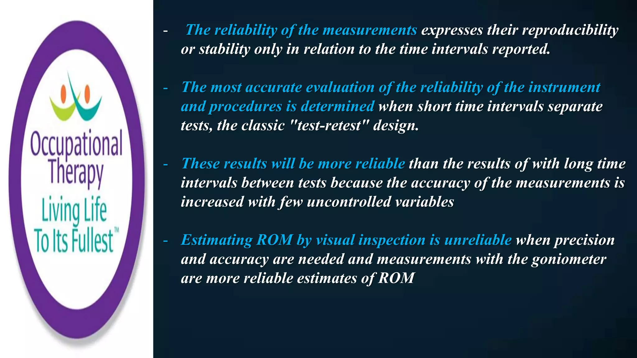 - The reliability of the measurements expresses their reproducibility
or stability only in relation to the time intervals reported.
- The most accurate evaluation of the reliability of the instrument
and procedures is determined when short time intervals separate
tests, the classic "test-retest" design.
- These results will be more reliable than the results of with long time
intervals between tests because the accuracy of the measurements is
increased with few uncontrolled variables
- Estimating ROM by visual inspection is unreliable when precision
and accuracy are needed and measurements with the goniometer
are more reliable estimates of ROM
 