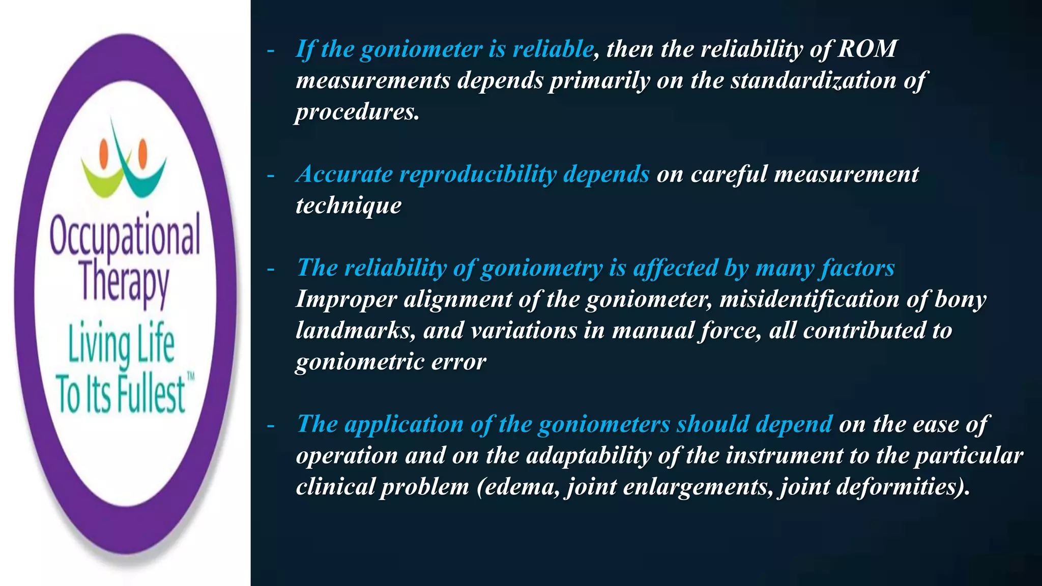 - If the goniometer is reliable, then the reliability of ROM
measurements depends primarily on the standardization of
procedures.
- Accurate reproducibility depends on careful measurement
technique
- The reliability of goniometry is affected by many factors
Improper alignment of the goniometer, misidentification of bony
landmarks, and variations in manual force, all contributed to
goniometric error
- The application of the goniometers should depend on the ease of
operation and on the adaptability of the instrument to the particular
clinical problem (edema, joint enlargements, joint deformities).
 