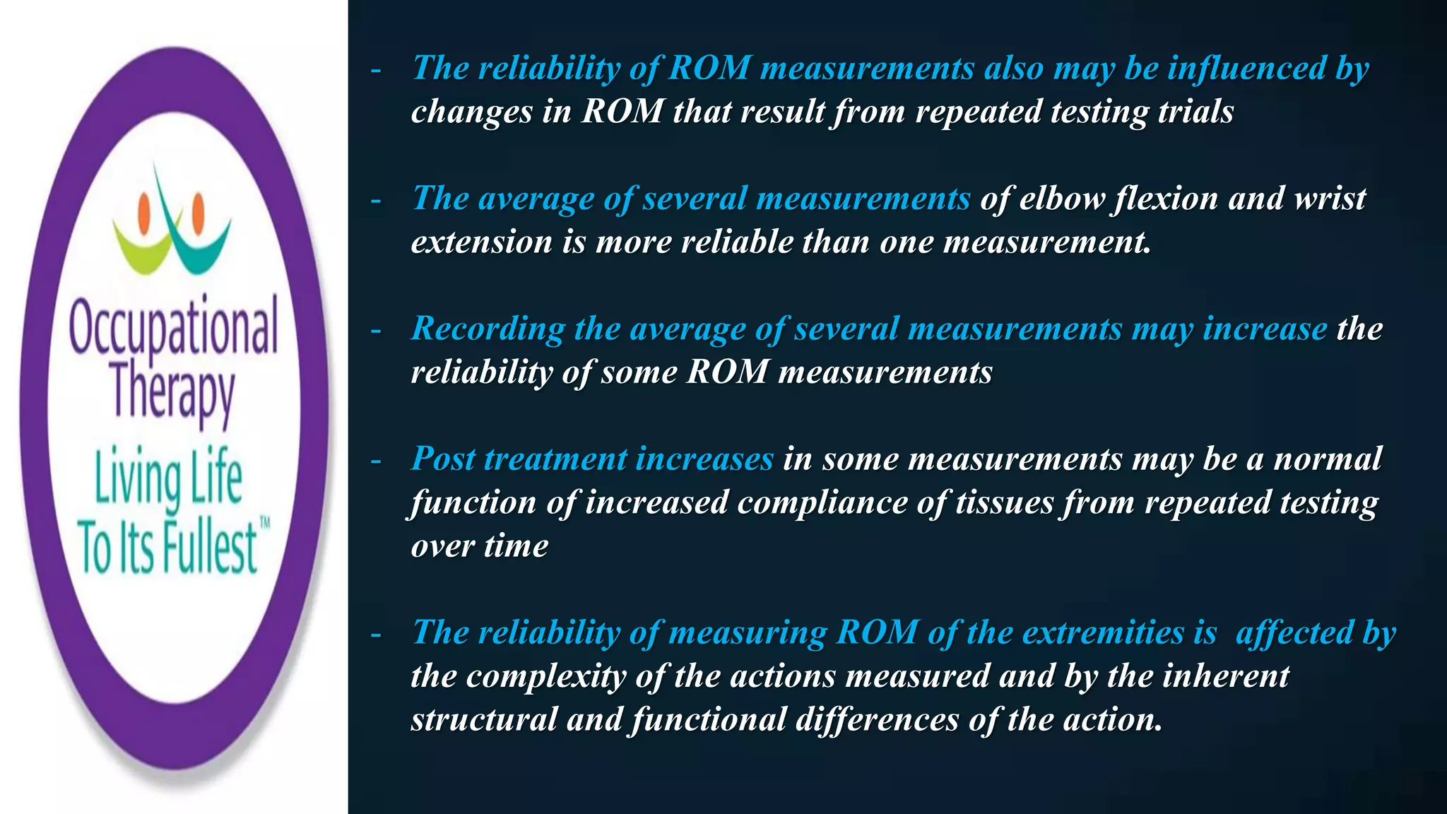 - The reliability of ROM measurements also may be influenced by
changes in ROM that result from repeated testing trials
- The average of several measurements of elbow flexion and wrist
extension is more reliable than one measurement.
- Recording the average of several measurements may increase the
reliability of some ROM measurements
- Post treatment increases in some measurements may be a normal
function of increased compliance of tissues from repeated testing
over time
- The reliability of measuring ROM of the extremities is affected by
the complexity of the actions measured and by the inherent
structural and functional differences of the action.
 