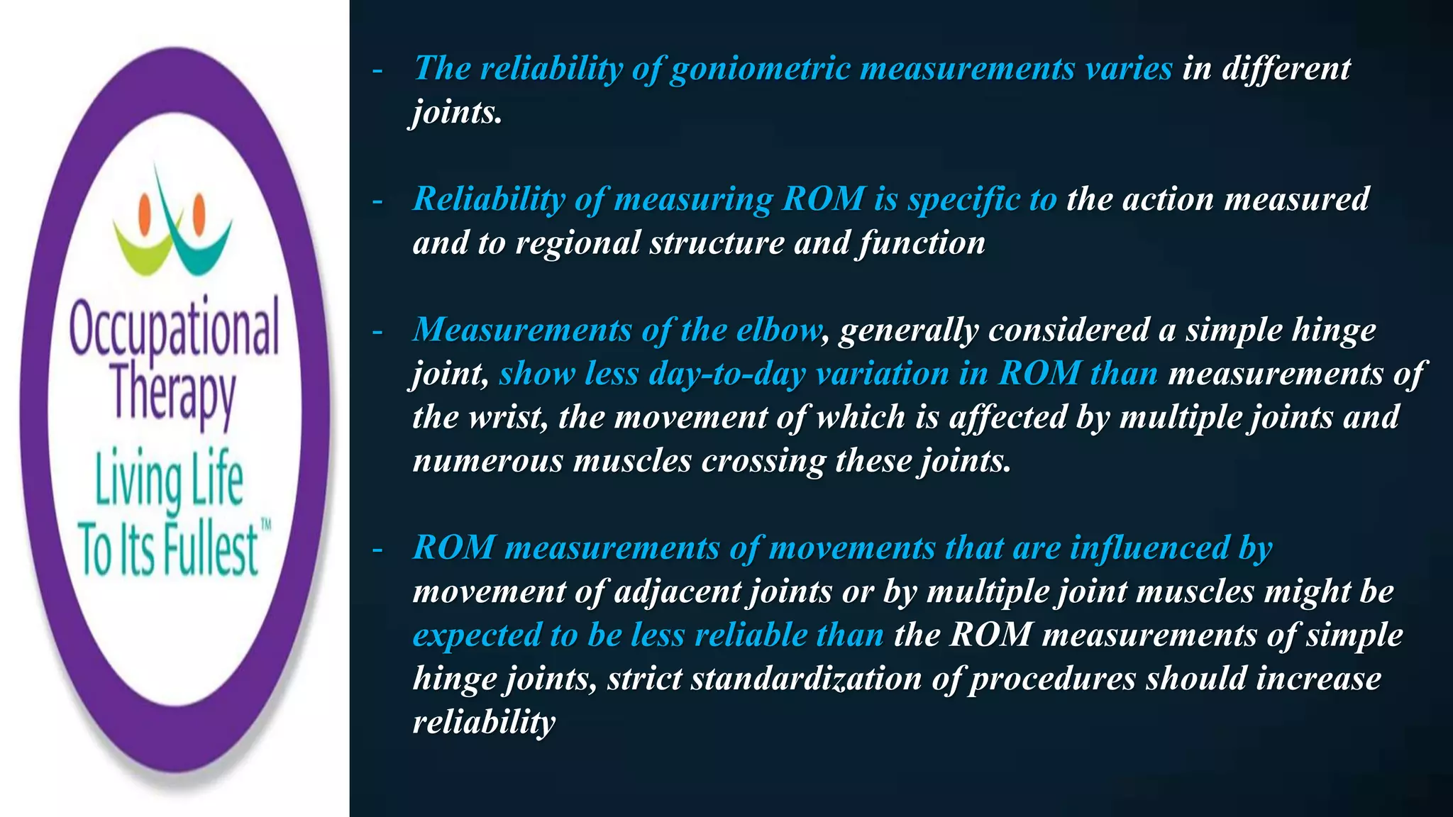 - The reliability of goniometric measurements varies in different
joints.
- Reliability of measuring ROM is specific to the action measured
and to regional structure and function
- Measurements of the elbow, generally considered a simple hinge
joint, show less day-to-day variation in ROM than measurements of
the wrist, the movement of which is affected by multiple joints and
numerous muscles crossing these joints.
- ROM measurements of movements that are influenced by
movement of adjacent joints or by multiple joint muscles might be
expected to be less reliable than the ROM measurements of simple
hinge joints, strict standardization of procedures should increase
reliability
 