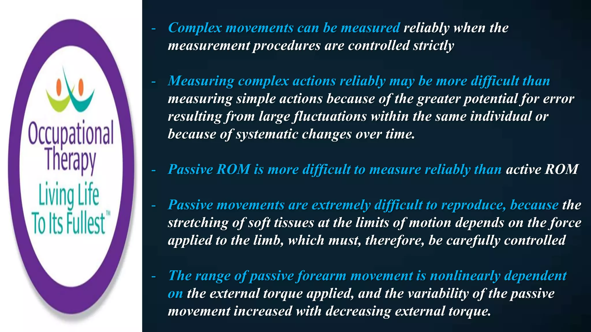 - Complex movements can be measured reliably when the
measurement procedures are controlled strictly
- Measuring complex actions reliably may be more difficult than
measuring simple actions because of the greater potential for error
resulting from large fluctuations within the same individual or
because of systematic changes over time.
- Passive ROM is more difficult to measure reliably than active ROM
- Passive movements are extremely difficult to reproduce, because the
stretching of soft tissues at the limits of motion depends on the force
applied to the limb, which must, therefore, be carefully controlled
- The range of passive forearm movement is nonlinearly dependent
on the external torque applied, and the variability of the passive
movement increased with decreasing external torque.
 