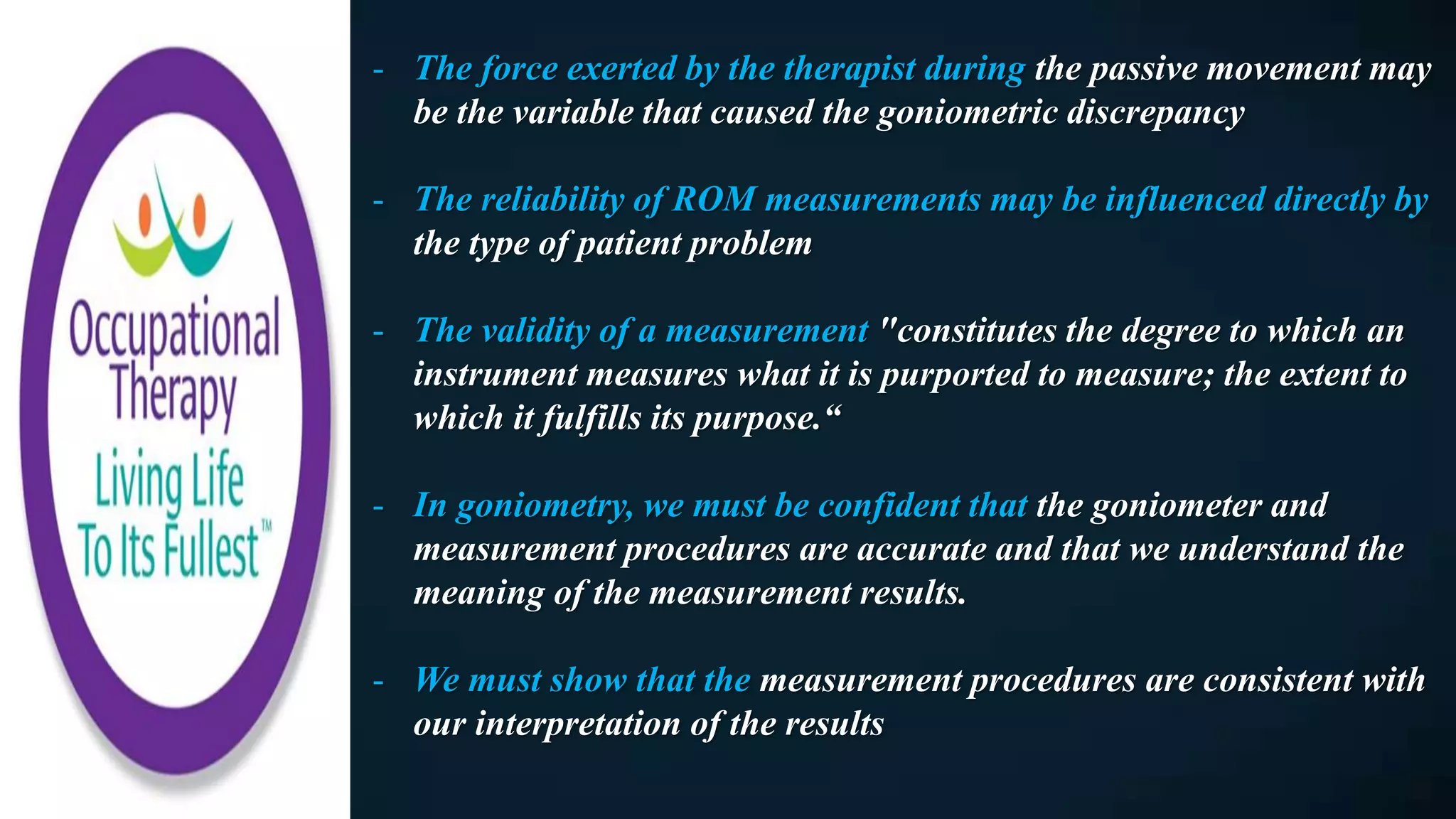 - The force exerted by the therapist during the passive movement may
be the variable that caused the goniometric discrepancy
- The reliability of ROM measurements may be influenced directly by
the type of patient problem
- The validity of a measurement "constitutes the degree to which an
instrument measures what it is purported to measure; the extent to
which it fulfills its purpose.“
- In goniometry, we must be confident that the goniometer and
measurement procedures are accurate and that we understand the
meaning of the measurement results.
- We must show that the measurement procedures are consistent with
our interpretation of the results
 