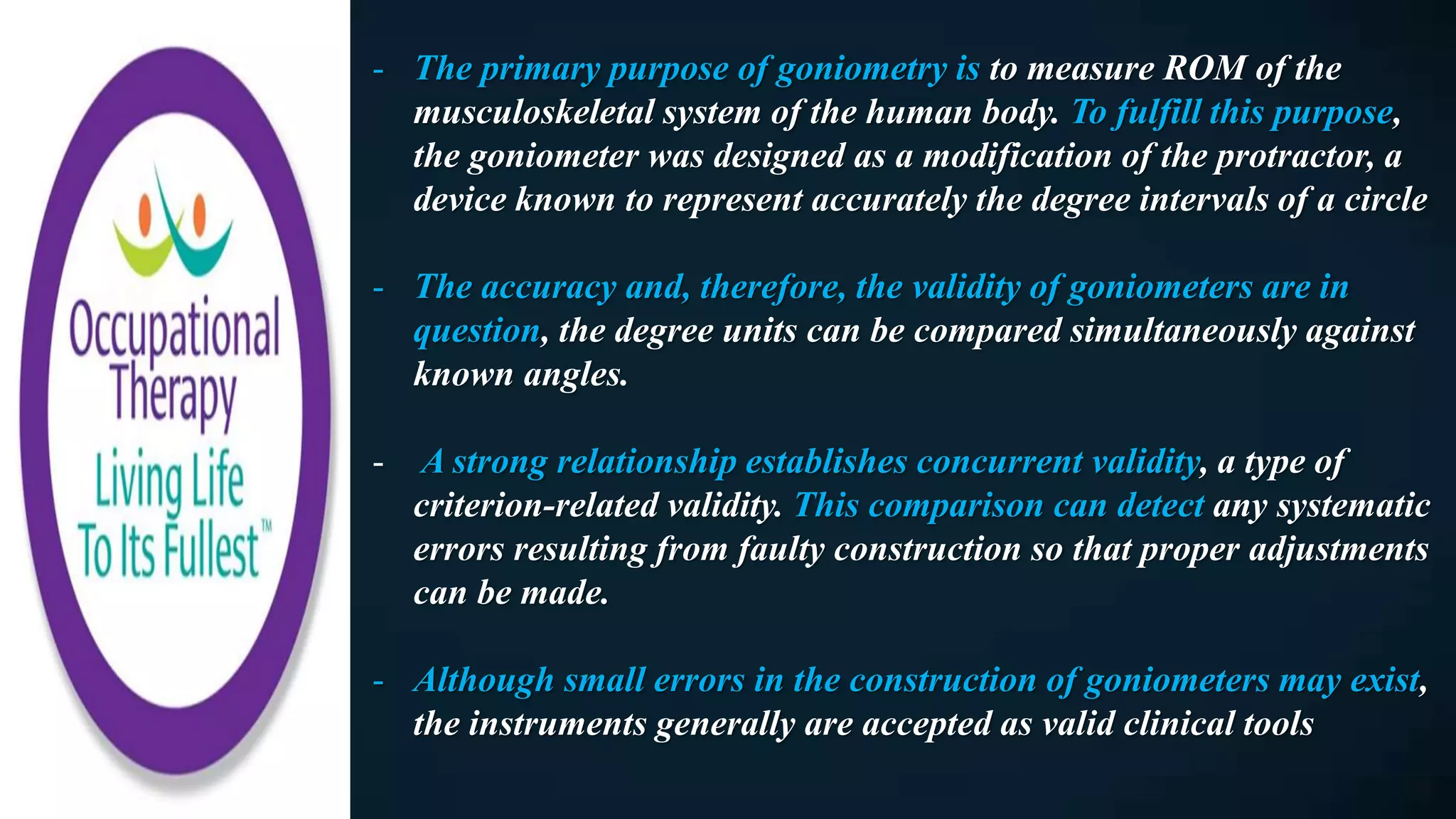 - The primary purpose of goniometry is to measure ROM of the
musculoskeletal system of the human body. To fulfill this purpose,
the goniometer was designed as a modification of the protractor, a
device known to represent accurately the degree intervals of a circle
- The accuracy and, therefore, the validity of goniometers are in
question, the degree units can be compared simultaneously against
known angles.
- A strong relationship establishes concurrent validity, a type of
criterion-related validity. This comparison can detect any systematic
errors resulting from faulty construction so that proper adjustments
can be made.
- Although small errors in the construction of goniometers may exist,
the instruments generally are accepted as valid clinical tools
 