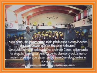[email_address] Mas nenhuma pregação é mais poderosa e convincente do que aquela que se faz sem palavras.  Uma vida santa e colocada no altar de Deus, alicerçada na oração e dirigida pelo Espírito Santo produz muito mais frutos do que dezenas de sermões eloqüentes e vibrantes.  