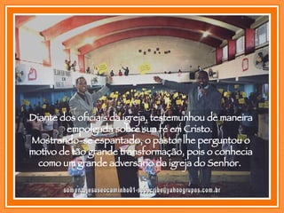 [email_address] Diante dos oficiais da igreja, testemunhou de maneira empolgada sobre sua fé em Cristo.  Mostrando-se espantado, o pastor lhe perguntou o motivo de tão grande transformação, pois o conhecia como um grande adversário da igreja do Senhor.  