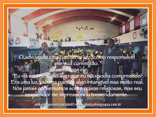 [email_address] O advogado citou um certo juiz, como responsável  por sua conversão.  Disse ele: "Eu via em seu rosto algo que eu não podia compreender. Era uma luz, ou uma paz, ou algo intangível mas muito real. Nós jamais conversamos sobre coisas religiosas, mas seu resplendor me impressionou tremendamente.  