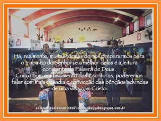 [email_address] Há, realmente, muitas formas de nos prepararmos para  o trabalho do Senhor, e a melhor delas é a leitura  constante da Palavra de Deus.  Com o bom conhecimento das Escrituras, poderemos  falar com mais ousadia e convicção das bênçãos advindas  de uma vida com Cristo. 